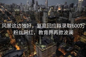 風(fēng)景這邊獨(dú)好，復(fù)旦回應(yīng)擬錄取600萬粉絲網(wǎng)紅，教育界再掀波瀾