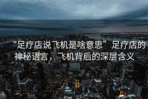 “足療店說(shuō)飛機(jī)是啥意思”足療店的神秘語(yǔ)言，飛機(jī)背后的深層含義
