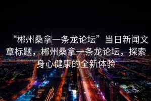 “郴州桑拿一條龍論壇”當日新聞文章標題，郴州桑拿一條龍論壇，探索身心健康的全新體驗