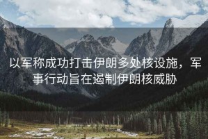 以軍稱成功打擊伊朗多處核設(shè)施，軍事行動(dòng)旨在遏制伊朗核威脅