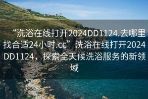 “洗浴在線打開2024DD1124.去哪里找合適24小時.cc”洗浴在線打開2024DD1124，探索全天候洗浴服務(wù)的新領(lǐng)域