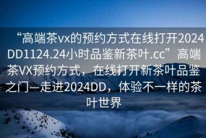 “高端茶vx的預(yù)約方式在線打開(kāi)2024DD1124.24小時(shí)品鑒新茶葉.cc”高端茶VX預(yù)約方式，在線打開(kāi)新茶葉品鑒之門(mén)—走進(jìn)2024DD，體驗(yàn)不一樣的茶葉世界