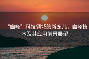 “幽嗏”科技領(lǐng)域的新寵兒，幽嗏技術(shù)及其應(yīng)用前景展望