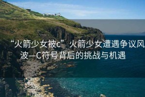 “火箭少女被c”火箭少女遭遇爭議風(fēng)波—C符號背后的挑戰(zhàn)與機遇