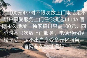 “100元4小時不限次數(shù)上門電話足不出戶享受服務(wù)上門任你挑選1114A.官網(wǎng)永久地址”獨(dú)家資訊只需100元，四小時不限次數(shù)上門服務(wù)，電話預(yù)約輕松享受，足不出戶享受多元化服務(wù)—官網(wǎng)永久地址揭秘
