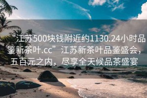 “江蘇500塊錢附近約1130.24小時品鑒新茶葉.cc”江蘇新茶葉品鑒盛會，五百元之內(nèi)，盡享全天候品茶盛宴