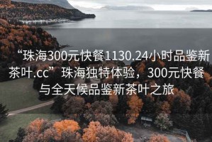 “珠海300元快餐1130.24小時品鑒新茶葉.cc”珠海獨特體驗，300元快餐與全天候品鑒新茶葉之旅