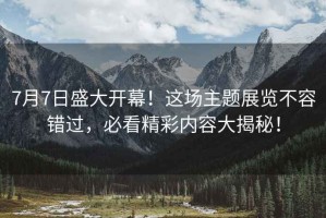 7月7日盛大開(kāi)幕！這場(chǎng)主題展覽不容錯(cuò)過(guò)，必看精彩內(nèi)容大揭秘！