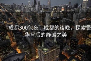 “成都300包夜”成都的夜晚，探索繁華背后的靜謐之美