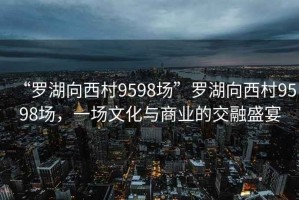 “羅湖向西村9598場”羅湖向西村9598場，一場文化與商業(yè)的交融盛宴
