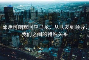 邱貽可幽默回應(yīng)馬龍，從隊(duì)友到領(lǐng)導(dǎo)，我們之間的特殊關(guān)系