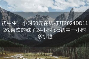 初中生一小時50元在線打開2024DD1126.喜歡的妹子24小時.cc:初中一小時多少錢
