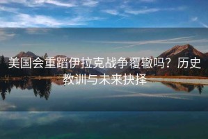 美國會重蹈伊拉克戰(zhàn)爭覆轍嗎？歷史教訓(xùn)與未來抉擇