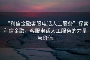 “利信金融客服電話人工服務(wù)”探索利信金融，客服電話人工服務(wù)的力量與價(jià)值