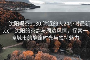 “沈陽喝茶1130.附近的人24小時最新.cc”沈陽的茶韻與周邊風情，探索一座城市的靜謐時光與獨特魅力