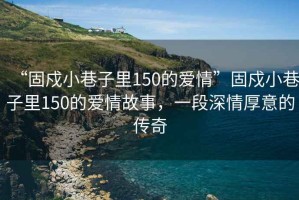 “固戍小巷子里150的愛情”固戍小巷子里150的愛情故事，一段深情厚意的傳奇