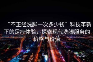 “不正經(jīng)洗腳一次多少錢”科技革新下的足療體驗(yàn)，探索現(xiàn)代洗腳服務(wù)的價(jià)格與價(jià)值