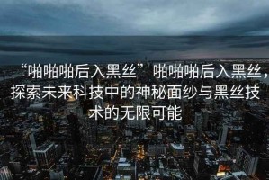 “啪啪啪后入黑絲”啪啪啪后入黑絲，探索未來科技中的神秘面紗與黑絲技術(shù)的無限可能