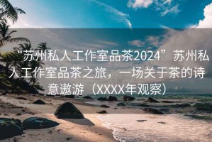 “蘇州私人工作室品茶2024”蘇州私人工作室品茶之旅，一場關(guān)于茶的詩意遨游（XXXX年觀察）