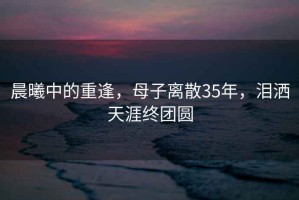 晨曦中的重逢，母子離散35年，淚灑天涯終團(tuán)圓