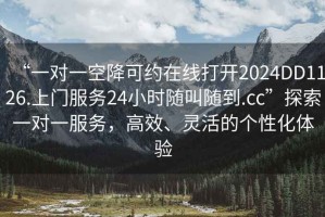 “一對一空降可約在線打開2024DD1126.上門服務24小時隨叫隨到.cc”探索一對一服務，高效、靈活的個性化體驗