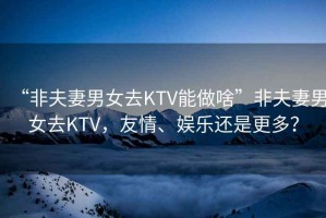 “非夫妻男女去KTV能做啥”非夫妻男女去KTV，友情、娛樂(lè)還是更多？