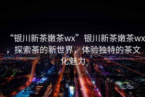 “銀川新茶嫩茶wx”銀川新茶嫩茶wx，探索茶的新世界，體驗獨特的茶文化魅力