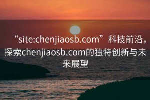 “site:chenjiaosb.com”科技前沿，探索chenjiaosb.com的獨(dú)特創(chuàng)新與未來展望
