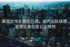 美國女市長震驚丑聞，婚內(nèi)出軌保鏢，道德淪喪引發(fā)公眾嘩然