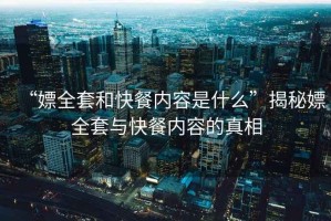 “嫖全套和快餐內(nèi)容是什么”揭秘嫖全套與快餐內(nèi)容的真相