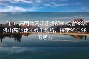 “佛山高明休閑娛樂(lè)場(chǎng)所95或者98嘛”佛山高明休閑娛樂(lè)場(chǎng)所，探索95與98的魅力