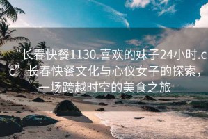 “長(zhǎng)春快餐1130.喜歡的妹子24小時(shí).cc”長(zhǎng)春快餐文化與心儀女子的探索，一場(chǎng)跨越時(shí)空的美食之旅