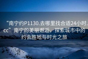 “南寧約P1130.去哪里找合適24小時.cc”南寧的美麗邂逅，探索城市中的約會勝地與時光之旅