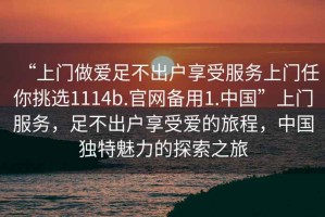“上門(mén)做愛(ài)足不出戶享受服務(wù)上門(mén)任你挑選1114b.官網(wǎng)備用1.中國(guó)”上門(mén)服務(wù)，足不出戶享受愛(ài)的旅程，中國(guó)獨(dú)特魅力的探索之旅