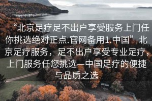 “北京足療足不出戶享受服務(wù)上門任你挑選絕對正點.官網(wǎng)備用1.中國”北京足療服務(wù)，足不出戶享受專業(yè)足療，上門服務(wù)任您挑選—中國足療的便捷與品質(zhì)之選