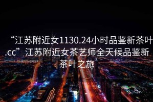 “江蘇附近女1130.24小時(shí)品鑒新茶葉.cc”江蘇附近女茶藝師全天候品鑒新茶葉之旅