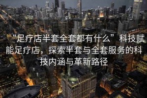 “足療店半套全套都有什么”科技賦能足療店，探索半套與全套服務的科技內涵與革新路徑