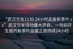 “武漢交友1130.24小時品鑒新茶葉.cc”武漢交友活動盛大開啟，一場別開生面的新茶葉品鑒之旅持續(xù)24小時