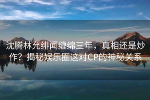 沈騰林允緋聞纏綿三年，真相還是炒作？揭秘娛樂圈這對CP的神秘關系