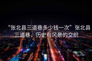 “張北縣三道巷多少錢一次”張北縣三道巷，歷史與風(fēng)景的交織