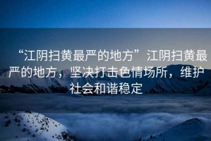“江陰掃黃最嚴(yán)的地方”江陰掃黃最嚴(yán)的地方，堅(jiān)決打擊色情場(chǎng)所，維護(hù)社會(huì)和諧穩(wěn)定