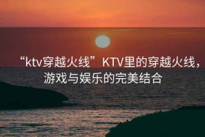 “ktv穿越火線”KTV里的穿越火線，游戲與娛樂的完美結(jié)合
