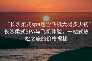 “長沙柔式spa包含飛機(jī)大概多少錢”長沙柔式SPA與飛機(jī)體驗(yàn)，一站式放松之旅的價(jià)格揭秘