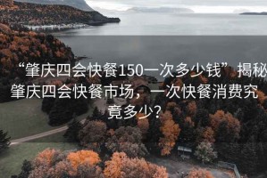 “肇慶四會快餐150一次多少錢”揭秘肇慶四會快餐市場，一次快餐消費(fèi)究竟多少？