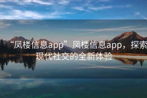 “鳳樓信息app”鳳樓信息app，探索現(xiàn)代社交的全新體驗