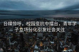 臺(tái)媒驚呼，校園變抗中擂臺(tái)，青年學(xué)子立場(chǎng)分化引發(fā)社會(huì)關(guān)注