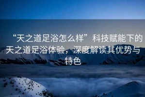 “天之道足浴怎么樣”科技賦能下的天之道足浴體驗，深度解讀其優(yōu)勢與特色