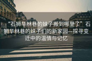 “石獅華林巷的妹子搬到哪里了”石獅華林巷的妹子們的新家園—探尋變遷中的溫情與記憶