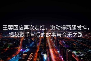 王蓉回應(yīng)再次走紅，激動得兩腿發(fā)抖，揭秘歌手背后的故事與音樂之路