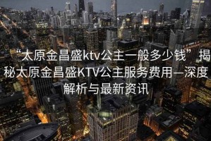 “太原金昌盛ktv公主一般多少錢”揭秘太原金昌盛KTV公主服務(wù)費(fèi)用—深度解析與最新資訊